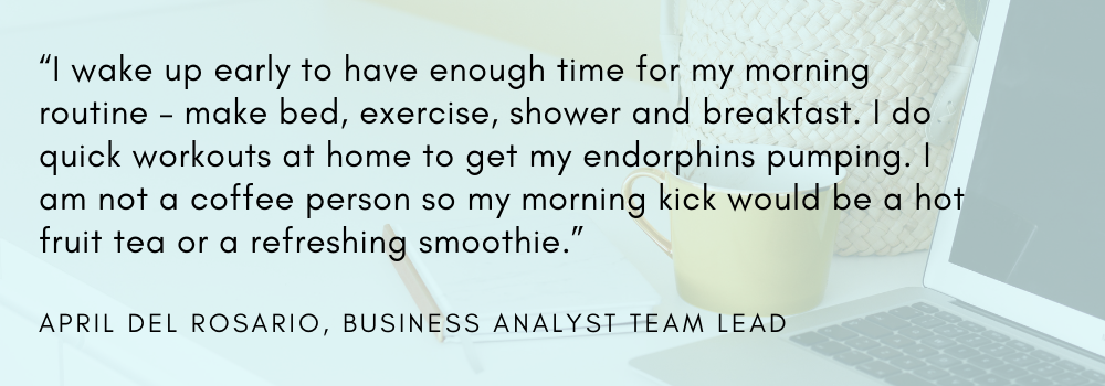 “I wake up early to have enough time for my morning routine – make bed, exercise, shower and breakfast. I do quick workouts at home to get my endorphins pumping. I am not a coffee person so my morning kick would be a hot fruit tea or a refreshing smoothie.” - April del Rosario, Business Analyst Team Lead