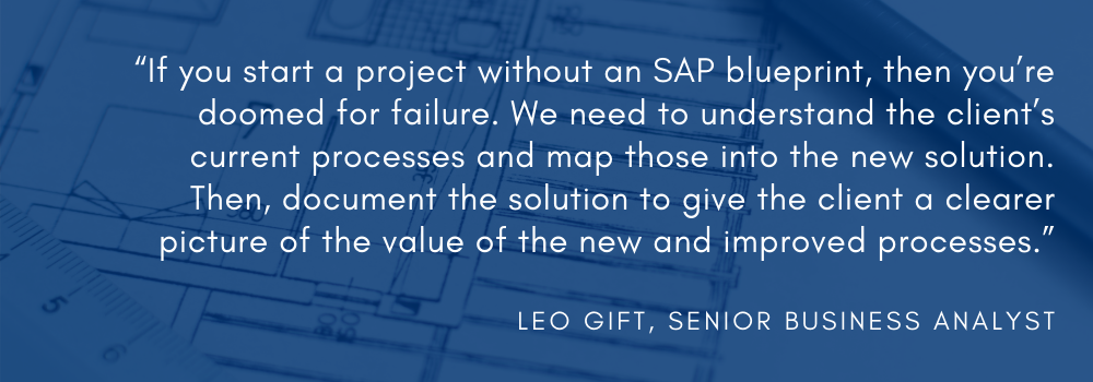 “If you start a project without an SAP blueprint, then you’re doomed for failure,” said Leo Gift, ShipERP’s SAP Business Analyst. “We need to understand the client’s current processes and map those into the new solution. Then, document the solution to give the client a clearer picture of the value of the new and improved processes.” 